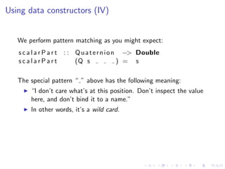 Using data constructors (IV)


   We perform pattern matching as you might expect:
   s c a l a r P a r t : : Q u a t e r n i o n −> Double
   scalarPart              (Q s               ) = s

   The special pattern “ ” above has the following meaning:
       “I don’t care what’s at this position. Don’t inspect the value
       here, and don’t bind it to a name.”
       In other words, it’s a wild card.
 