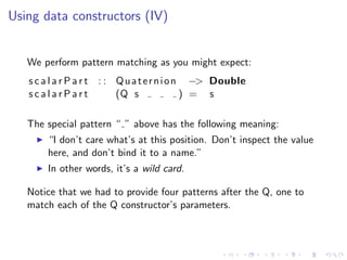 Using data constructors (IV)


   We perform pattern matching as you might expect:
   s c a l a r P a r t : : Q u a t e r n i o n −> Double
   scalarPart              (Q s               ) = s

   The special pattern “ ” above has the following meaning:
       “I don’t care what’s at this position. Don’t inspect the value
       here, and don’t bind it to a name.”
       In other words, it’s a wild card.

   Notice that we had to provide four patterns after the Q, one to
   match each of the Q constructor’s parameters.
 