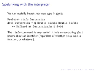 Spelunking with the interpreter

   We can usefully inspect our new type in ghci:

   Prelude> :info Quaternion
   data Quaternion = Q Double Double Double Double
      -- Defined at Quaternion.hs:1:5-14

   The :info command is very useful! It tells us everything ghci
   knows about an identiﬁer (regardless of whether it’s a type, a
   function, or whatever).
 