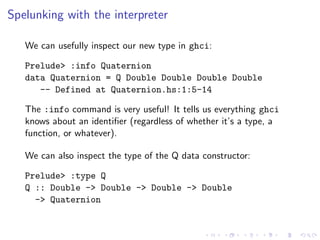Spelunking with the interpreter

   We can usefully inspect our new type in ghci:

   Prelude> :info Quaternion
   data Quaternion = Q Double Double Double Double
      -- Defined at Quaternion.hs:1:5-14

   The :info command is very useful! It tells us everything ghci
   knows about an identiﬁer (regardless of whether it’s a type, a
   function, or whatever).

   We can also inspect the type of the Q data constructor:

   Prelude> :type Q
   Q :: Double -> Double -> Double -> Double
     -> Quaternion
 