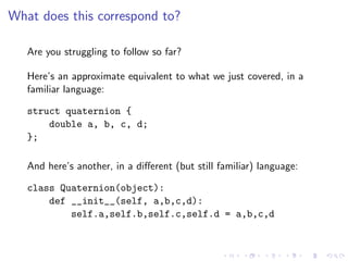 What does this correspond to?

   Are you struggling to follow so far?

   Here’s an approximate equivalent to what we just covered, in a
   familiar language:

   struct quaternion {
       double a, b, c, d;
   };

   And here’s another, in a diﬀerent (but still familiar) language:

   class Quaternion(object):
       def __init__(self, a,b,c,d):
           self.a,self.b,self.c,self.d = a,b,c,d
 
