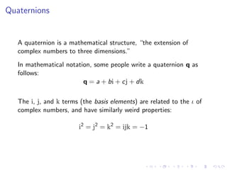 Quaternions


   A quaternion is a mathematical structure, “the extension of
   complex numbers to three dimensions.”
   In mathematical notation, some people write a quaternion q as
   follows:
                         q = a + bi + cj + dk

   The i, j, and k terms (the basis elements) are related to the ι of
   complex numbers, and have similarly weird properties:

                        i2 = j2 = k2 = ijk = −1
 