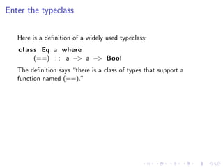 Enter the typeclass


   Here is a deﬁnition of a widely used typeclass:
   c l a s s Eq a where
           (==) : : a −> a −> Bool
   The deﬁnition says “there is a class of types that support a
   function named (==).”
 