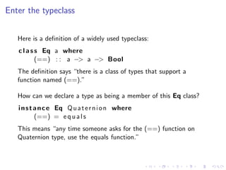Enter the typeclass


   Here is a deﬁnition of a widely used typeclass:
   c l a s s Eq a where
           (==) : : a −> a −> Bool
   The deﬁnition says “there is a class of types that support a
   function named (==).”

   How can we declare a type as being a member of this Eq class?
   i n s t a n c e Eq Q u a t e r n i o n where
           (==) = e q u a l s
   This means “any time someone asks for the (==) function on
   Quaternion type, use the equals function.”
 