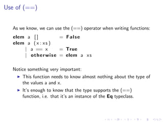 Use of (==)


  As we know, we can use the (==) operator when writing functions:
   elem a [ ]              = False
   elem a ( x : x s )
       | a == x            = True
       | o t h e r w i s e = elem a x s

  Notice something very important:
       This function needs to know almost nothing about the type of
       the values a and x.
       It’s enough to know that the type supports the (==)
       function, i.e. that it’s an instance of the Eq typeclass.
 