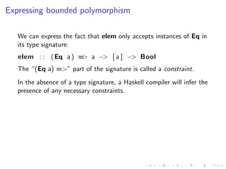 Expressing bounded polymorphism

   We can express the fact that elem only accepts instances of Eq in
   its type signature:
   elem : : ( Eq a ) = a −> [ a ] −> Bool
                      >
   The “(Eq a) =>” part of the signature is called a constraint.
   In the absence of a type signature, a Haskell compiler will infer the
   presence of any necessary constraints.
 