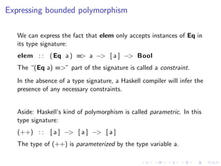 Expressing bounded polymorphism

   We can express the fact that elem only accepts instances of Eq in
   its type signature:
   elem : : ( Eq a ) = a −> [ a ] −> Bool
                      >
   The “(Eq a) =>” part of the signature is called a constraint.
   In the absence of a type signature, a Haskell compiler will infer the
   presence of any necessary constraints.


   Aside: Haskell’s kind of polymorphism is called parametric. In this
   type signature:
   (++) : : [ a ] −> [ a ] −> [ a ]
   The type of (++) is parameterized by the type variable a.
 