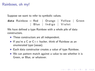 Rainbows, oh my!

   Suppose we want to refer to symbolic values.
   data Rainbow = Red | Orange | Y e l l o w | Green
                | Blue | I n d i g o | V i o l e t
   We have deﬁned a type Rainbow with a whole pile of data
   constructors.
       These constructors are all independent.
       If you’re a C or C++ hacker, think of Rainbow as an
       enumerated type (enum).
       Each data constructor creates a value of type Rainbow.
       We can pattern match against a value to see whether it is
       Green, or Blue, or whatever.
 
