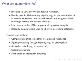 What are quaternions for?

       Invented in 1843 by William Rowan Hamilton.
       Brieﬂy used in 19th-century physics, e.g. in the description of
       Maxwell’s equations that related electric and magnetic ﬁelds
       to charge density and current density.
       Lost favour in the 1890s, supplanted by vector analysis.
       Recently popular again, due to utility in describing rotations.

   Current uses include:
       Computer graphics (smoothly interpolated rotations)
       Signal processing (image disparity, e.g. in geophysics)
       Attitude control (e.g. in spacecraft)
       Orbital mechanics
       Simulation of molecular dynamics
 