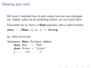Showing your work


   We haven’t indicated how to print values from our new datatypes
   yet. Indeed, unless we do something explicit, we can’t print them.
   Fortunately for us, there’s a Show typeclass, with a useful function:
   show : : (Show a ) = a −> S t r i n g
                       >

   So. What do we do?
   i n s t a n c e Show Rainbow where
           show Red       = ”Red”
           show Green = ” Green ”
           {− . . . e t c . . . −}
 
