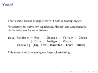 Yeuch!



   That’s some serious drudgery there. I hate repeating myself.
   Fortunately, for some key typeclasses, Haskell can automatically
   derive instances for us as follows.

   data Rainbow = Red | Orange | Y e l l o w | Green
                       | Blue | I n d i g o | V i o l e t
        d e r i v i n g ( Eq , Ord , Bounded , Enum, Show)

   This saves a lot of meaningless ﬁnger-plonkulating.
 