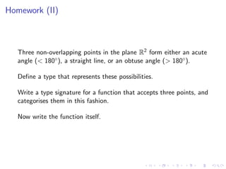 Homework (II)



   Three non-overlapping points in the plane R2 form either an acute
   angle (< 180◦ ), a straight line, or an obtuse angle (> 180◦ ).

   Deﬁne a type that represents these possibilities.

   Write a type signature for a function that accepts three points, and
   categorises them in this fashion.

   Now write the function itself.
 