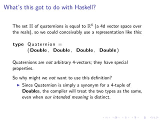 What’s this got to do with Haskell?

   The set H of quaternions is equal to R4 (a 4d vector space over
   the reals), so we could conceivably use a representation like this:

   type Q u a t e r n i o n =
        ( Double , Double , Double , Double )

   Quaternions are not arbitrary 4-vectors; they have special
   properties.
   So why might we not want to use this deﬁnition?
       Since Quaternion is simply a synonym for a 4-tuple of
       Doubles, the compiler will treat the two types as the same,
       even when our intended meaning is distinct.
 