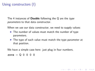 Using constructors (I)


   The 4 instances of Double following the Q are the type
   parameters to that data constructor.
   When we use our data constructor, we need to supply values:
       The number of values must match the number of type
       parameters.
       The type of each value must match the type parameter at
       that position.

   We have a simple case here: just plug in four numbers.
   zero = Q 0 0 0 0
 