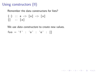 Using constructors (II)
   Remember the data constructors for lists?
   (:)   : : a −> [ a ] −> [ a ]
   []    :: [a]

   We use data constructors to create new values.
   foo = ’ f ’ : ’o ’ : ’o ’ : [ ]
 