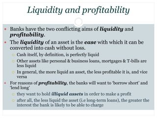 Liquidity and profitability
 Banks have the two conflicting aims of liquidity and
profitability.
 The liquidity of an as...