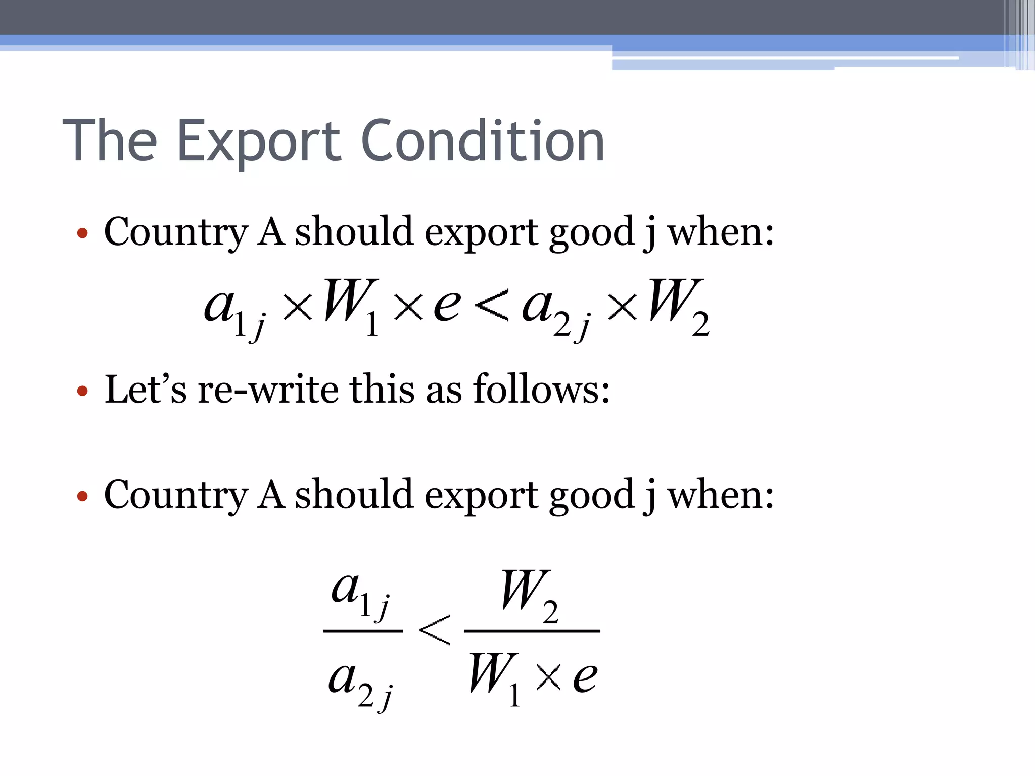 The Export ConditionCountry 1 should export good j when: That iswhen country 1’s good j price is lower than 2’s, stated in a common currency.Therefore, the pattern of trade is determined byRelative labor efficiency,Relative wage rates, andThe exchange rate.