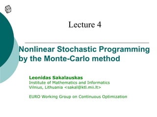 Lecture 4

Nonlinear Stochastic Programming
by the Monte-Carlo method

  Leonidas Sakalauskas
  Institute of Mathematics and Informatics
  Vilnius, Lithuania <sakal@ktl.mii.lt>

  EURO Working Group on Continuous Optimization
 