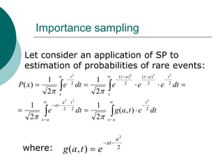 Importance sampling

  Let consider an application of SP to
  estimation of probabilities of rare events:
                          t2                    ( t a )2       (t a )2        t2
            1             2
                                    1               2             2           2
P( x )                e        dt           e              e              e        dt
            2     x                 2   x
                   a2 t 2                                       t2
    1           at
                   2 2
                                    1                           2
            e                  dt           g (a , t ) e             dt
    2     x a                       2   x a



                                           a2
                                        at
 where:               g (a , t )    e      2
 