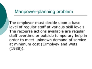 Manpower-planning problem

The employer must decide upon a base
level of regular staff at various skill levels.
The recourse actions available are regular
staff overtime or outside temporary help in
order to meet unknown demand of service
at minimum cost (Ermolyev and Wets
(1988)).
 
