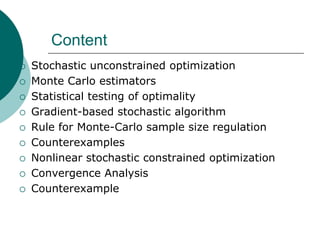 Content
   Stochastic unconstrained optimization
   Monte Carlo estimators
   Statistical testing of optimality
   Gradient-based stochastic algorithm
   Rule for Monte-Carlo sample size regulation
   Counterexamples
   Nonlinear stochastic constrained optimization
   Convergence Analysis
   Counterexample
 