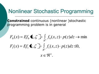 Nonlinear Stochastic Programming
   Constrained continuous (nonlinear )stochastic
    programming problem is in general


     F0 ( x)   Ef 0 x,            f 0 ( x, z ) p ( z )dz     min
                             Rn

     F1 ( x)   Ef1 x,             f1 ( x, z ) p ( z )dz 0,
                             Rn
                                    n
                         x              .
 