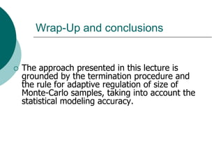 Wrap-Up and conclusions


   The approach presented in this lecture is
    grounded by the termination procedure and
    the rule for adaptive regulation of size of
    Monte-Carlo samples, taking into account the
    statistical modeling accuracy.
 