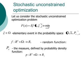 Stochastic unconstrained
      optimization
     Let us consider the stochastic unconstrained
     optimization problem

                F ( x)    Ef x,        min
                                         n
                                       x R


     -elementary event in the probability space        , , Px ,

            n
     f :R                R,       - random function:

Px   - the measure, defined by probability density
     function:
                    p : Rn         R
 