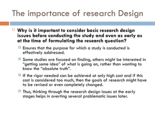 The importance of research Design Why is it important to consider basic research design issues before conducting the study and even as early as at the time of formulating the research question? Ensures that the purpose for which a study is conducted is effectively addressed.  Some studies are focused on finding, others might be interested in “getting some idea” of what is going on, rather than wanting to know the “absolute truth”.  If the rigor needed can be achieved at only high cost and if this cost is considered too much, then the goals of research might have to be revised or even completely changed.  Thus, thinking through the research design issues at the early stages helps in averting several problematic issues later. 