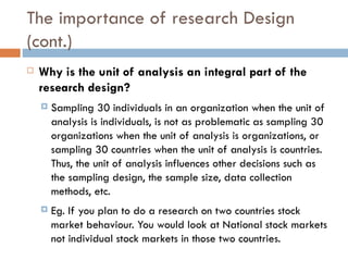 The importance of research Design (cont.) Why is the unit of analysis an integral part of the research design?   Sampling 30 individuals in an organization when the unit of analysis is individuals, is not as problematic as sampling 30 organizations when the unit of analysis is organizations, or sampling 30 countries when the unit of analysis is countries. Thus, the unit of analysis influences other decisions such as the sampling design, the sample size, data collection methods, etc. Eg. If you plan to do a research on two countries stock market behaviour. You would look at National stock markets not individual stock markets in those two countries. 
