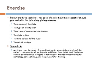 Exercise Below are three scenarios. For each, indicate how the researcher should proceed with the following, giving reasons: The purpose of the study The type of investigation The extent of researcher interference The study setting The time horizon for the study The unit of analysis. Scenario A Ms. Joyce Lynn, the owner of a small business (a woman’s dress boutique), has invited a consultant to tell her how she is different from similar small businesses within a 60-mile radius, in regard to her usage of the most modern computer technology, sales volume, profit margin, and staff training. 