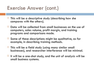 Exercise Answer (cont.) This will be a descriptive study (describing how she compares with the others).  Data will be collected from small businesses on the use of computers, sales volume, profit margin, and training programs and comparisons made.  Some of these descriptions might be qualitative, as for example, in describing training methods.  This will be a field study (using many similar small businesses), and researcher interference will be minimal.  It will be a one-shot study, and the unit of analysis will be small business systems. 