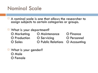 Nominal Scale A nominal scale is one that allows the researcher to assign subjects to certain categories or groups.  What is your department? O Marketing  O Maintenance  O Finance  O   Production  O Servicing  O Personnel  O Sales  O Public Relations  O Accounting  What is your gender? O Male O Female 