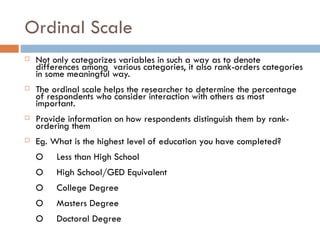 Ordinal Scale Not only categorizes variables in such a way as to denote differences among  various categories, it also rank-orders categories in some meaningful way.  The ordinal scale helps the researcher to determine the percentage of respondents who consider interaction with others as most important. Provide information on how respondents distinguish them by rank-ordering them Eg. What is the highest level of education you have completed? O  Less than High School  O High School/GED Equivalent  O College Degree  O Masters Degree  O Doctoral Degree  