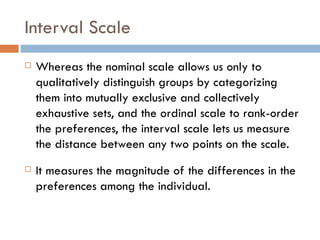 Interval Scale Whereas the nominal scale allows us only to qualitatively distinguish groups by categorizing them into mutually exclusive and collectively exhaustive sets, and the ordinal scale to rank-order the preferences, the interval scale lets us measure the distance between any two points on the scale.  It measures the magnitude of the differences in the preferences among the individual. 