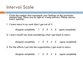 Interval Scale Circle the number that represents your feelings at this particular moment best. There are no right or wrong answers. Please answer every question.   1. I invest more in my work than I get out of it   disagree completely   1  2  3  4  5   agree completely 2.  I exert myself too much considering what I get back in return     disagree completely   1  2  3  4  5   agree completely 3.  For the efforts I put into the organization, I get much in return     disagree completely   1  2  3  4  5   agree completely 