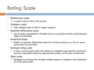 Rating Scale Dichotomous scale Is used to elicit a Yes or No answer. Category scale Uses multiple items to elicit a single response Semantic Differential scale Use to assess respondents’ attitudes toward a particular brand, advertisement, object or individual. Numerical Scale Similar to semantic differential scale but with the numbers on a five or seven point scale are provided Itemized rating scale A five or seven points scale with anchors as needed is provided for each item and the respondent states the appropriate number on the side of each item Likert scale Designed to examine how strongly subjects agree or disagree with statements on a five-point scale.  