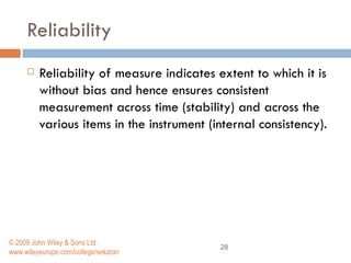 Reliability Reliability of measure indicates extent to which it is without bias and hence ensures consistent measurement across time (stability) and across the various items in the instrument (internal consistency).  © 2009 John Wiley & Sons Ltd. www.wileyeurope.com/college/sekaran 