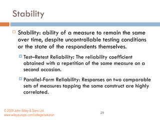 Stability  Stability: ability of a measure to remain the same over time, despite uncontrollable testing conditions or the state of the respondents themselves. Test–Retest Reliability :  The reliability coefﬁcient obtained with a repetition of the same measure on a second occasion.  Parallel-Form Reliability: Responses on two comparable sets of measures tapping the same construct are highly correlated.  © 2009 John Wiley & Sons Ltd. www.wileyeurope.com/college/sekaran 