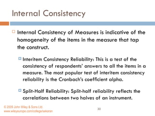 Internal Consistency   Internal Consistency of Measures   is indicative of the homogeneity of the items in the measure that tap the construct.  Interitem Consistency Reliability:   This is a test of the consistency of respondents’ answers to all the items in a measure. The most popular test of interitem consistency reliability is the Cronbach’s coefﬁcient alpha.  Split-Half Reliability:   Split-half reliability reflects the correlations between two halves of an instrument.  © 2009 John Wiley & Sons Ltd. www.wileyeurope.com/college/sekaran 