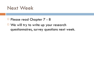 Next Week Please read Chapter 7 - 8 We will try to write up your research questionnaires, survey questions next week.  