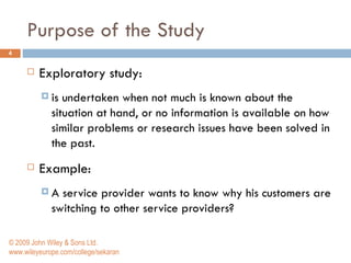 Purpose of the Study Exploratory study: is undertaken when not much is known about the situation at hand, or no information is available on how similar problems or research issues have been solved in the past.  Example: A service provider wants to know why his customers are switching to other service providers? © 2009 John Wiley & Sons Ltd. www.wileyeurope.com/college/sekaran 