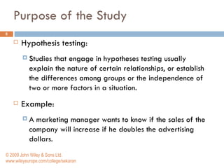 Purpose of the Study Hypothesis testing: Studies that engage in hypotheses testing usually explain the nature of certain relationships, or establish the differences among groups or the independence of two or more factors in a situation.  Example: A marketing manager wants to know if the sales of the company will increase if he doubles the advertising dollars.  © 2009 John Wiley & Sons Ltd. www.wileyeurope.com/college/sekaran 
