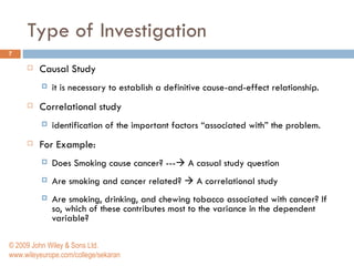 Type of Investigation Causal Study it is necessary to establish a definitive cause-and-effect relationship.  Correlational study identification of the important factors “associated with” the problem.  For Example: Does Smoking cause cancer? ---   A casual study question Are smoking and cancer related?    A correlational study Are smoking, drinking, and chewing tobacco associated with cancer? If so, which of these contributes most to the variance in the dependent variable? © 2009 John Wiley & Sons Ltd. www.wileyeurope.com/college/sekaran 
