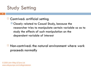 Study Setting Contrived: artificial setting  Closely related to Casual Study, because the researcher tries to manipulate certain variable so as to study the effects of such manipulation on the dependent variable of interest Non-contrived:  the natural environment where work proceeds normally © 2009 John Wiley & Sons Ltd. www.wileyeurope.com/college/sekaran 