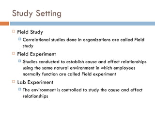 Study Setting  Field Study Correlational studies done in organizations are called Field study Field Experiment Studies conducted to establish cause and effect relationships using the same natural environment in which employees normally function are called Field experiment Lab Experiment The environment is controlled to study the cause and effect relationships 