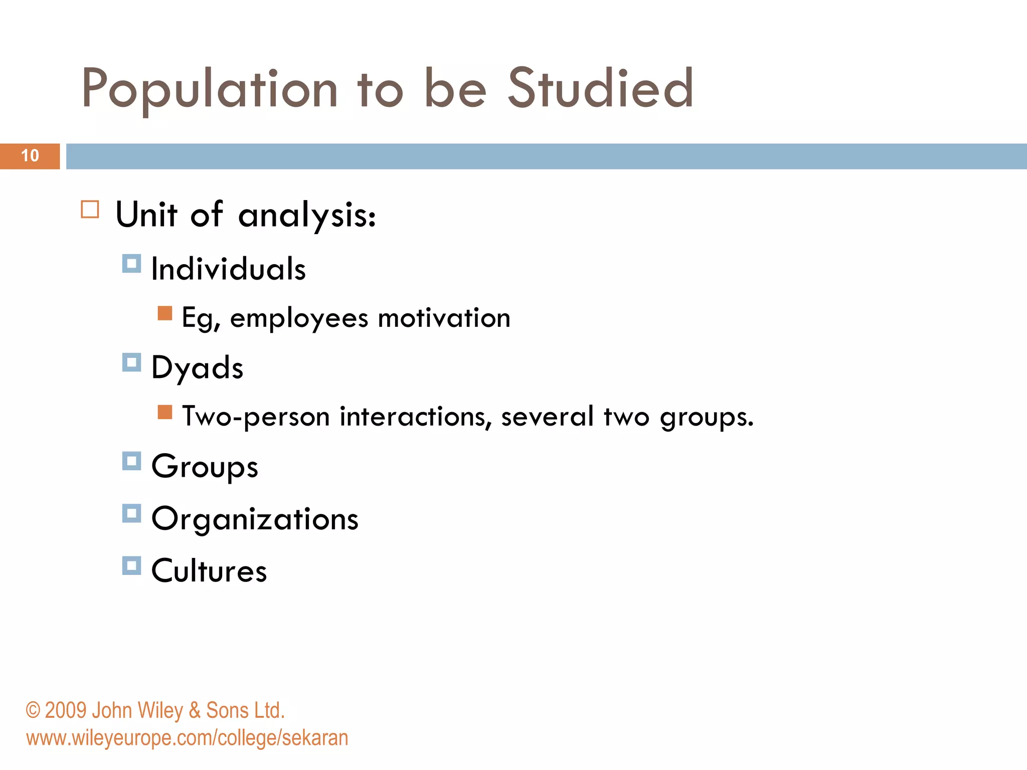 Population to be Studied Unit of analysis: Individuals Eg, employees motivation Dyads Two-person interactions, several two groups. Groups Organizations Cultures  © 2009 John Wiley & Sons Ltd. www.wileyeurope.com/college/sekaran 
