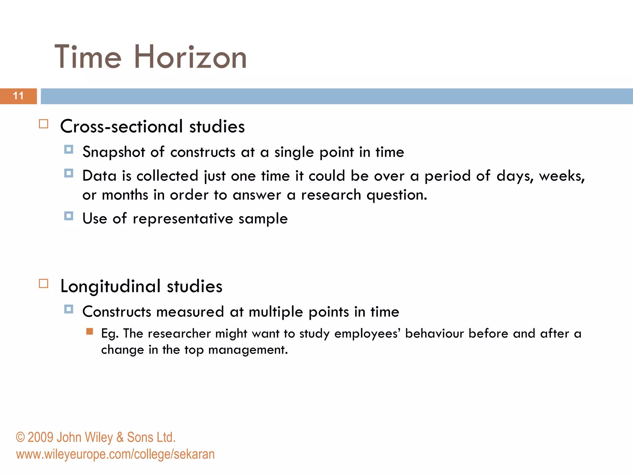 Time Horizon Cross-sectional studies Snapshot of constructs at a single point in time Data is collected just one time it could be over a period of days, weeks, or months in order to answer a research question. Use of representative sample Longitudinal studies Constructs measured at multiple points in time Eg. The researcher might want to study employees’ behaviour before and after a change in the top management.  © 2009 John Wiley & Sons Ltd. www.wileyeurope.com/college/sekaran 