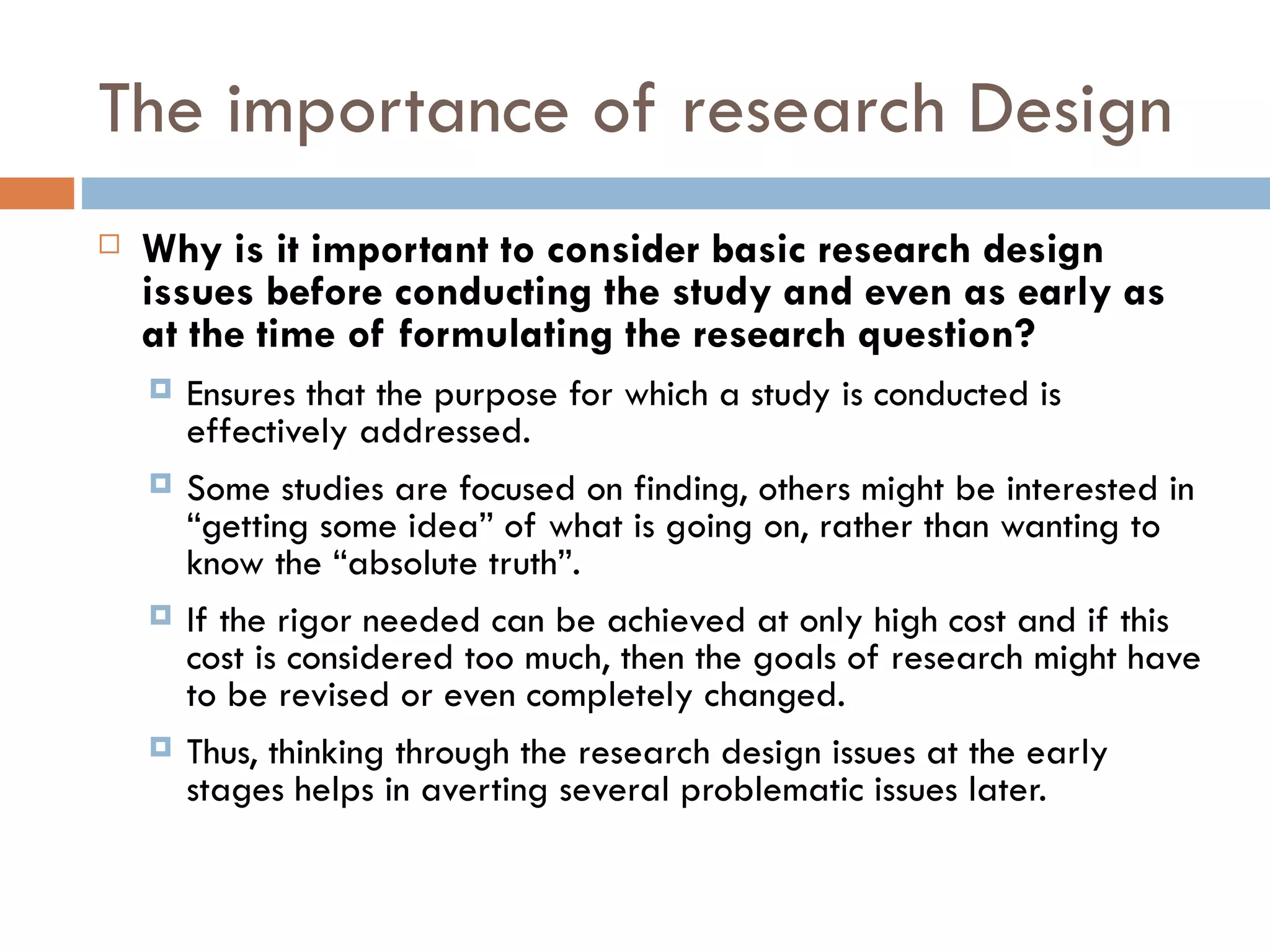 The importance of research Design Why is it important to consider basic research design issues before conducting the study and even as early as at the time of formulating the research question? Ensures that the purpose for which a study is conducted is effectively addressed.  Some studies are focused on finding, others might be interested in “getting some idea” of what is going on, rather than wanting to know the “absolute truth”.  If the rigor needed can be achieved at only high cost and if this cost is considered too much, then the goals of research might have to be revised or even completely changed.  Thus, thinking through the research design issues at the early stages helps in averting several problematic issues later. 