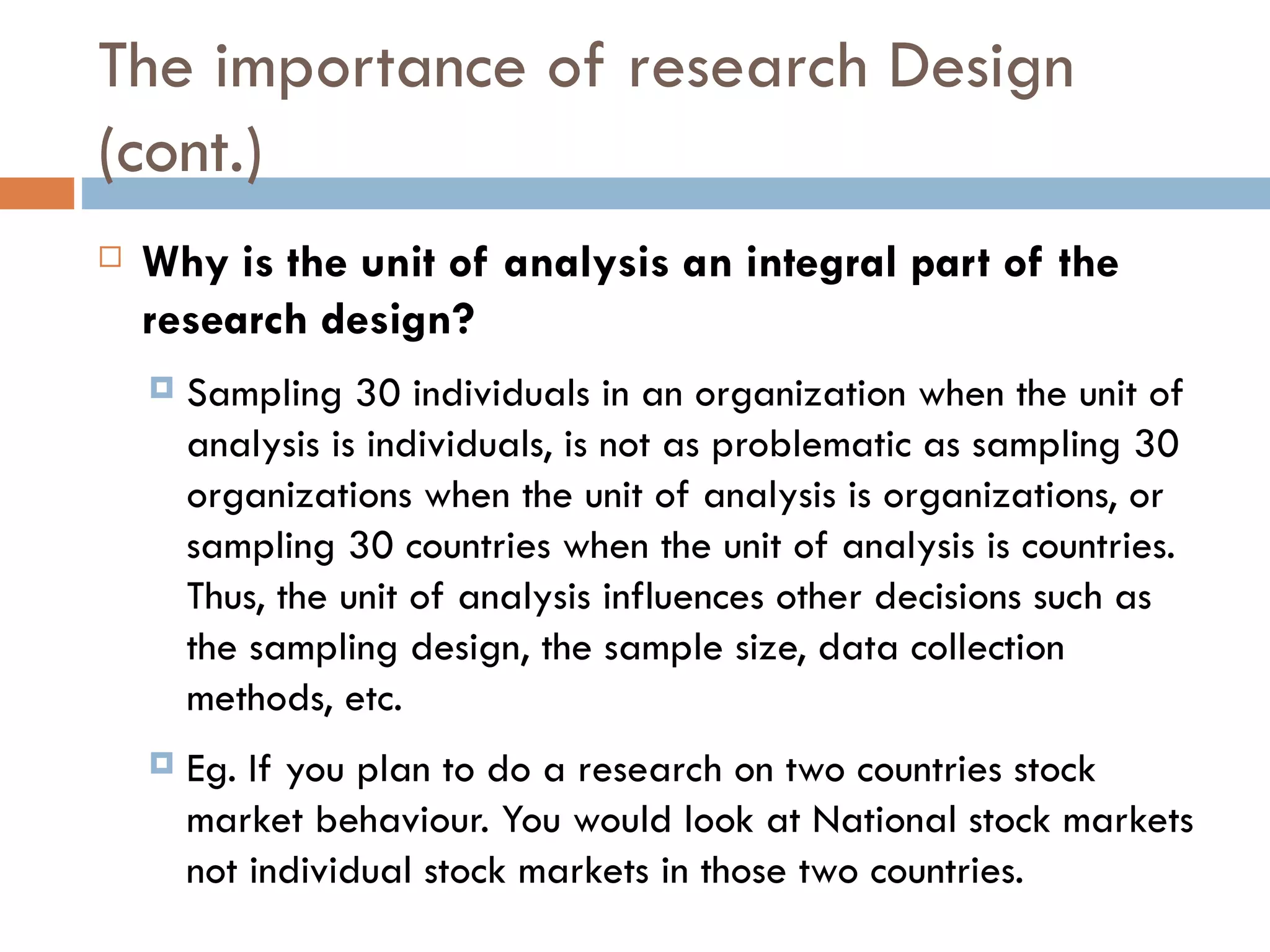 The importance of research Design (cont.) Why is the unit of analysis an integral part of the research design?   Sampling 30 individuals in an organization when the unit of analysis is individuals, is not as problematic as sampling 30 organizations when the unit of analysis is organizations, or sampling 30 countries when the unit of analysis is countries. Thus, the unit of analysis influences other decisions such as the sampling design, the sample size, data collection methods, etc. Eg. If you plan to do a research on two countries stock market behaviour. You would look at National stock markets not individual stock markets in those two countries. 